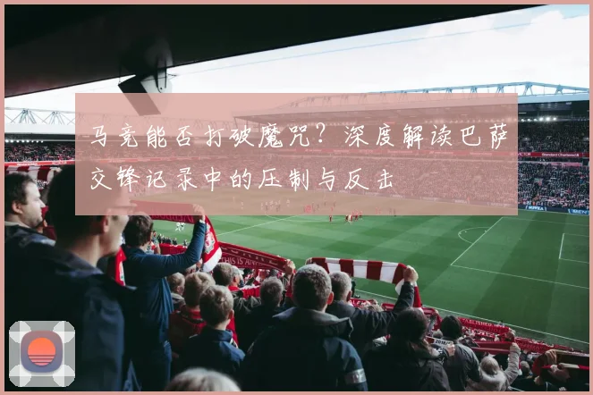马竞能否打破魔咒？深度解读巴萨交锋记录中的压制与反击