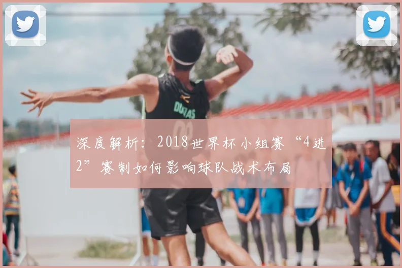 深度解析：2018世界杯小组赛“4进2”赛制如何影响球队战术布局