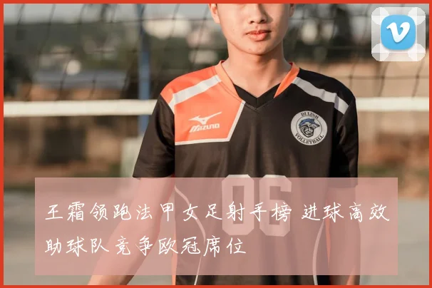 王霜领跑法甲女足射手榜 进球高效助球队竞争欧冠席位