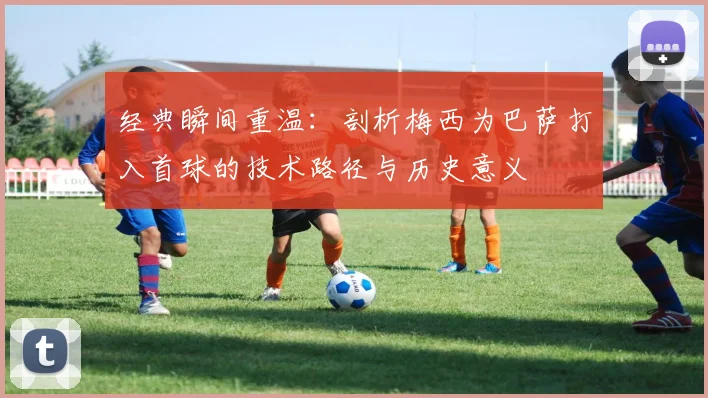 经典瞬间重温：剖析梅西为巴萨打入首球的技术路径与历史意义