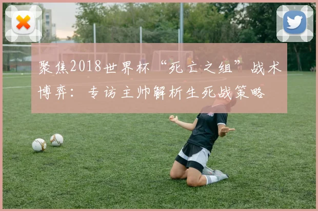 聚焦2018世界杯“死亡之组”战术博弈：专访主帅解析生死战策略