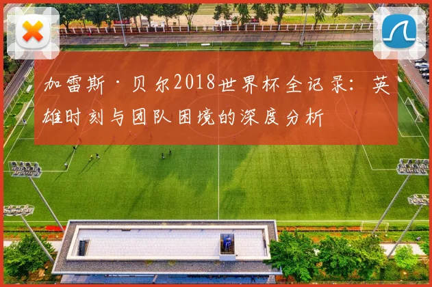 加雷斯·贝尔2018世界杯全记录：英雄时刻与团队困境的深度分析