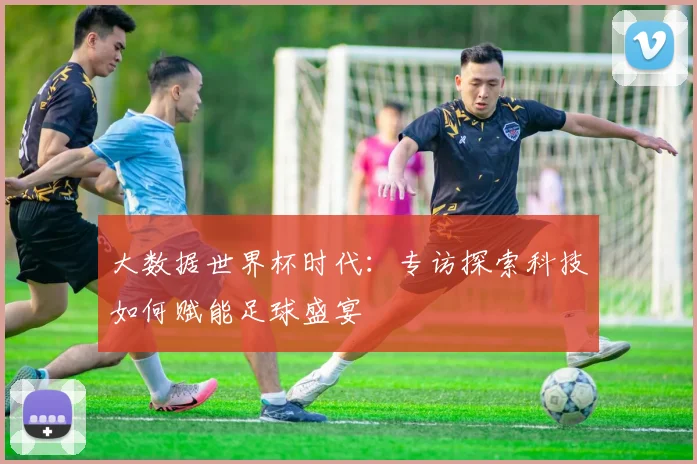 大数据世界杯时代：专访探索科技如何赋能足球盛宴