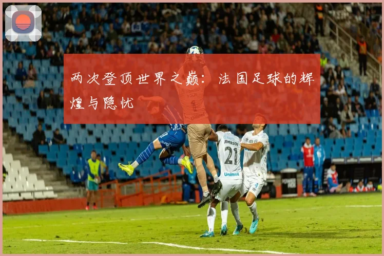 两次登顶世界之巅：法国足球的辉煌与隐忧