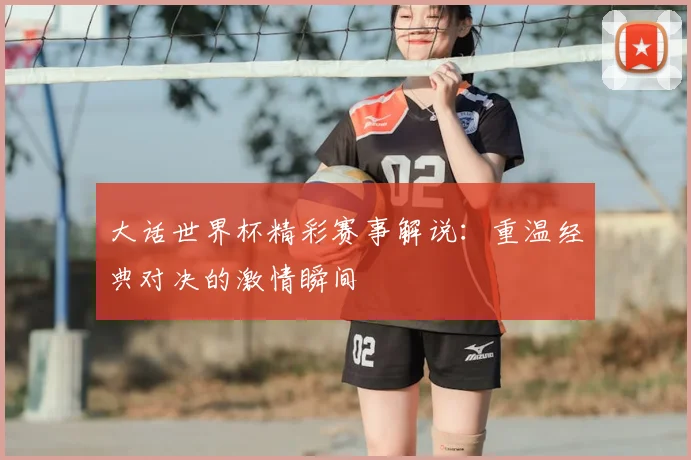 大话世界杯精彩赛事解说：重温经典对决的激情瞬间