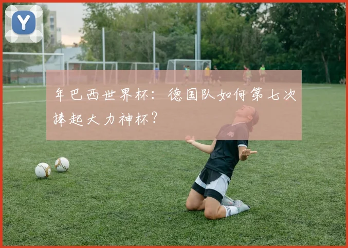年巴西世界杯:德国队如何第七次捧起大力神杯?
