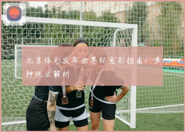 北京体彩发布世界杯竞彩指南，多种玩法解析
