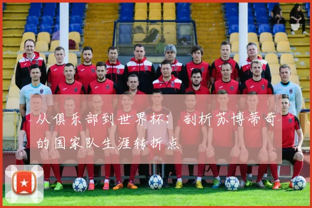 从俱乐部到世界杯：剖析苏博蒂奇的国家队生涯转折点
