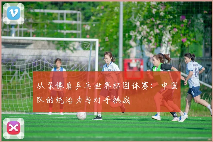 从录像看乒乓世界杯团体赛：中国队的统治力与对手挑战